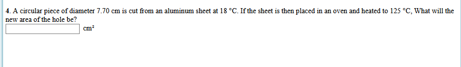 4. A circular piece of diameter 7.70 cm is cut from an aluminum sheet at 18 °C. If the sheet is then placed in an oven and heated to 125 °C, What will the
new area of the hole be?
cm?
