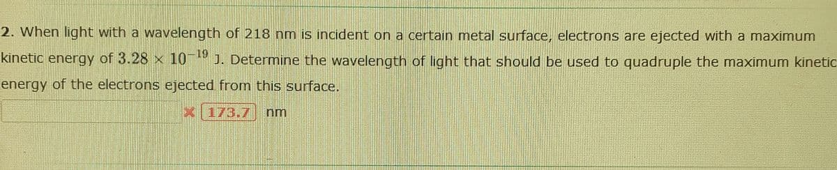 2. When light with a wavelength of 218 nm is incident on a certain metal surface, electrons are ejected with a maximum
kinetic energy of 3.28 x 10 J. Determine the wavelength of light that should be used to quadruple the maximum kinetic
-19
energy of the electrons ejected from this surface.
X 173.7
nm
