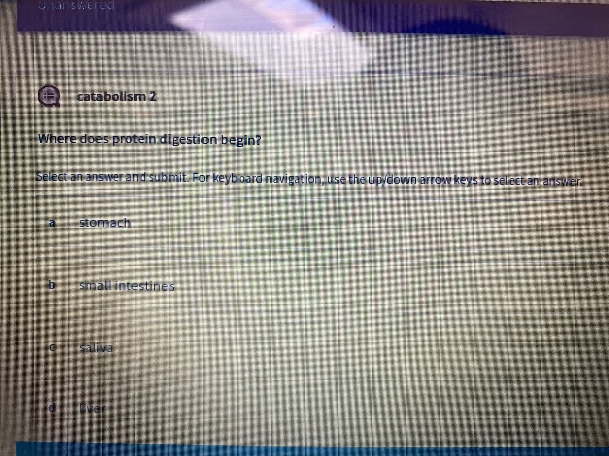 unanswered
catabolism 2
Where does protein digestion begin?
Select an answer and submit. For keyboard navigation, use the up/down arrow keys to select an answer.
stomach
b.
small intestines
saliva
liver
