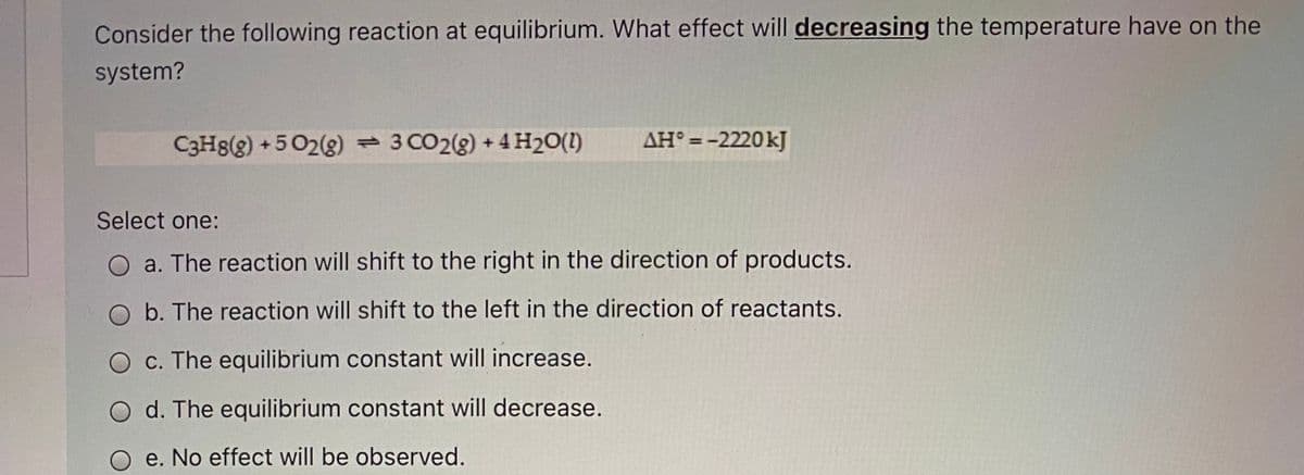 Consider the following reaction at equilibrium. What effect will decreasing the temperature have on the
system?
C3Hg(g) +502(g) 3 CO2(g) + 4 H2O(I)
AH° =-2220kJ
%3D
Select one:
a. The reaction will shift to the right in the direction of products.
b. The reaction will shift to the left in the direction of reactants.
c. The equilibrium constant will increase.
d. The equilibrium constant will decrease.
O e. No effect will be observed.
