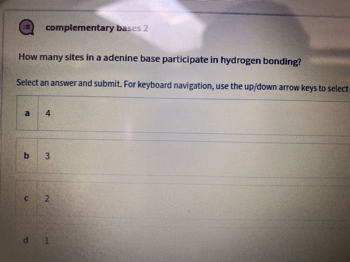 complementary bases 2
How many sites in a adenine base participate in hydrogen bonding?
Select an answer and submit For keyboard navigation, use the up/down arrow keys to select
寸
bị
c 2
d 1
3.
