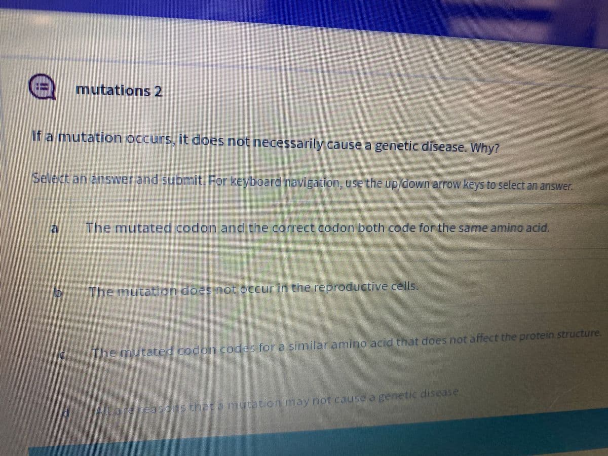 mutations 2
If a mutation occurs, it does not necessarily cause a genetic disease. Why?
Select an answer and submit. For keyboard navigation, use the up/down arrow keys to select an answer
The mutated.codon and the correct.codon both code for the same amino acid.
The mutation does not occurin the reproductive cells
The mutateed codon codes for a similar amino acid that does not affect the protein structure.
Alrorereasonschat.amutacion may not cause o genetic disease.

