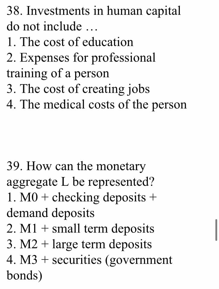 38. Investments in human capital
do not include ...
1. The cost of education
2. Expenses for professional
training of a person
3. The cost of creating jobs
4. The medical costs of the person
39. How can the monetary
aggregate L be represented?
1. MO + checking deposits +
demand deposits
2. M1 + small term deposits
3. M2 + large term deposits
4. M3 + securities (government
bonds)
