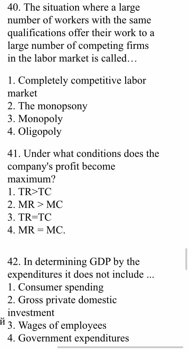40. The situation where a large
number of workers with the same
qualifications offer their work to a
large number of competing firms
in the labor market is called...
1. Completely competitive labor
market
2. The monopsony
3. Monopoly
4. Oligopoly
41. Under what conditions does the
company's profit become
maximum?
1. TR>TC
2. MR > MC
3. TR=TC
4. MR = MC.
42. In determining GDP by the
expenditures it does not include ...
1. Consumer spending
2. Gross private domestic
investment
" 3. Wages of employees
4. Government expenditures
