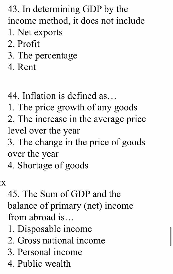 43. In determining GDP by the
income method, it does not include
1. Net exports
2. Profit
3. The percentage
4. Rent
44. Inflation is defined as...
1. The price growth of any goods
2. The increase in the average price
level over the year
3. The change in the price of goods
over the year
4. Shortage of goods
IX
45. The Sum of GDP and the
balance of primary (net) income
from abroad is...
1. Disposable income
2. Gross national income
3. Personal income
4. Public wealth
