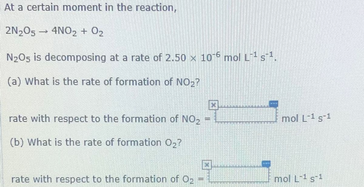 At a certain moment in the reaction,
2N,05 - 4NO, + 02
N2O5 is decomposing at a rate of 2.50 x 10-6 mol L s.
(a) What is the rate of formation of NO2?
rate with respect to the formation of NO,
mol L-1 s-1
%3D
(b) What is the rate of formation 02?
rate with respect to the formation of 02
mol L-1 s1
