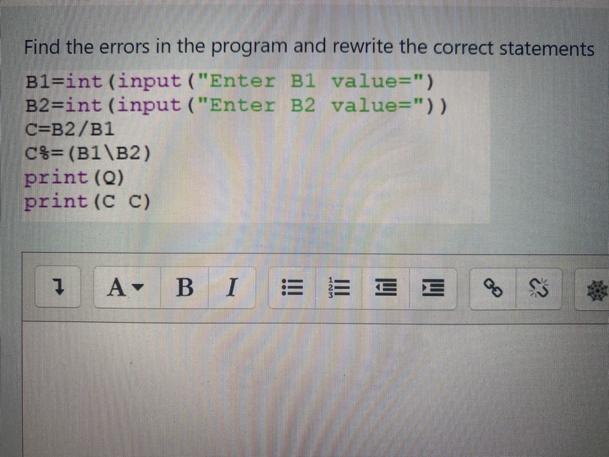 Find the errors in the program and rewrite the correct statements
B1=int (input ("Enter B1 value=")
B2=int (input ("Enter B2 value="))
C=B2/B1
C%= (B1\B2)
print (Q)
print (C C)
A BI
E E
E E
%23

