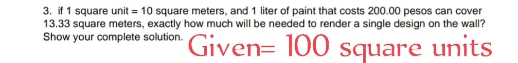 3. if 1 square unit = 10 square meters, and 1 liter of paint that costs 200.00 pesos can cover
13.33 square meters, exactly how much will be needed to render a single design on the wall?
Show your complete solution. Given= 100
