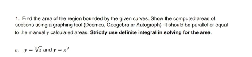 1. Find the area of the region bounded by the given curves. Show the computed areas of
sections using a graphing tool (Desmos, Geogebra or Autograph). It should be parallel or equal
to the manually calculated areas. Strictly use definite integral in solving for the area.
a. y = Vx and y = x3
