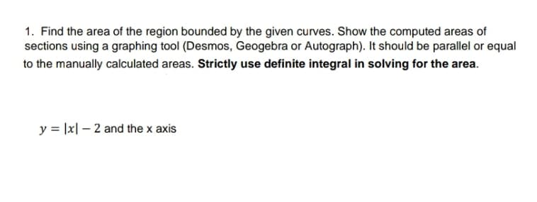 1. Find the area of the region bounded by the given curves. Show the computed areas of
sections using a graphing tool (Desmos, Geogebra or Autograph). It should be parallel or equal
to the manually calculated areas. Strictly use definite integral in solving for the area.
y = |x| – 2 and the x axis
