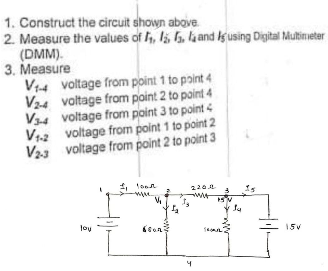 1. Construct the circuit shown above.
2. Measure the values of , , hand gusing Digital Multimeter
(DMM).
3. Measure
V14 voltage from point 1 to point 4
V2-4 voltage from point 2 to point 4
V34 voltage from point 3 to point 4
V1-2 voltage from point 1 to point 2
V23 voltage from point 2 to point 3
1, loon
2
2202
3
Is
15V
lov
60o.n
15V
