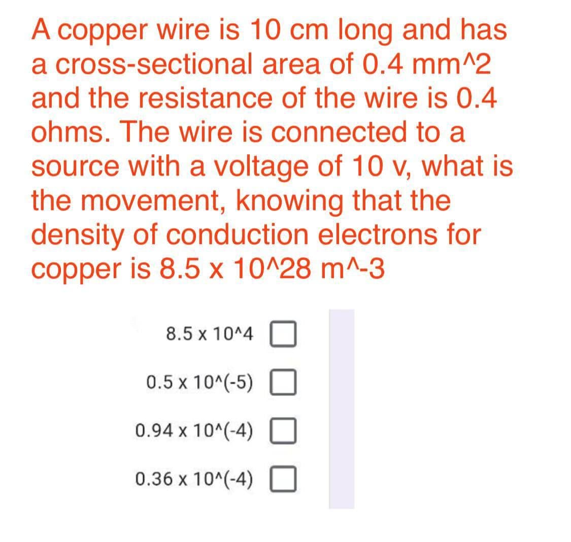 copper wire is 10 cm long and has
a cross-sectional area of 0.4 mm^2
and the resistance of the wire is 0.4
A
ohms. The wire is connected to a
source with a voltage of 10 v, what is
the movement, knowing that the
density of conduction electrons for
copper is 8.5 x 10^28 m^-3
8.5 x 10^4
0.5 x 10^(-5)
0.94 x 10^(-4)
0.36 x 10^(-4) O
