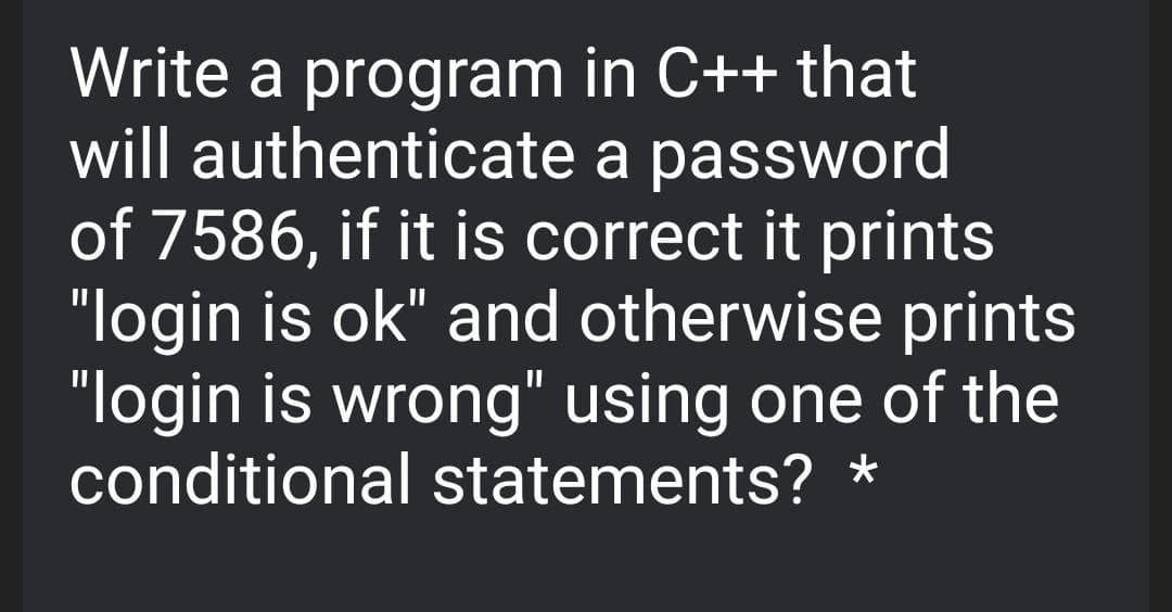 Write a program in C++ that
will authenticate a password
of 7586, if it is correct it prints
"login is ok" and otherwise prints
"login is wrong" using one of the
conditional statements? *
