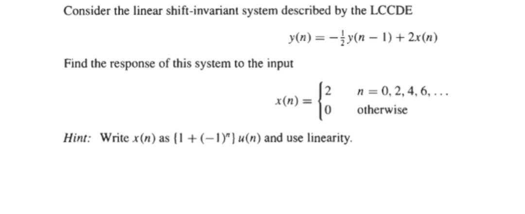 Consider the linear shift-invariant system described by the LCCDE
y(n) = -y(n – 1) + 2x(n)
Find the response of this system to the input
n = 0, 2, 4, 6, ...
x(n) =
otherwise
Hint: Write x(n) as (1 +(-1)") u(n) and use linearity.
