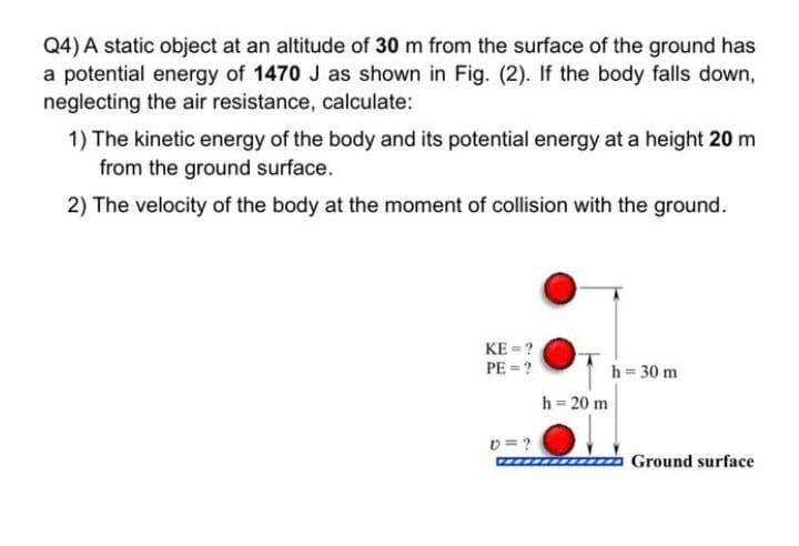 Q4) A static object at an altitude of 30 m from the surface of the ground has
a potential energy of 1470 J as shown in Fig. (2). If the body falls down,
neglecting the air resistance, calculate:
1) The kinetic energy of the body and its potential energy at a height 20 m
from the ground surface.
2) The velocity of the body at the moment of collision with the ground.
KE = ?
PE = ?
h = 30 m
h = 20 m
v = ?
Ground surface
