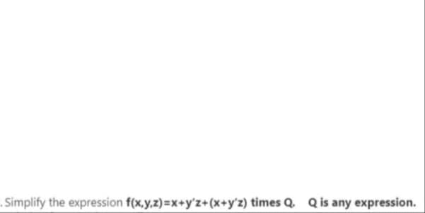 . Simplify the expression f(x,y,z)=x+y'z+(x+y'z) times Q. Q is any expression.
