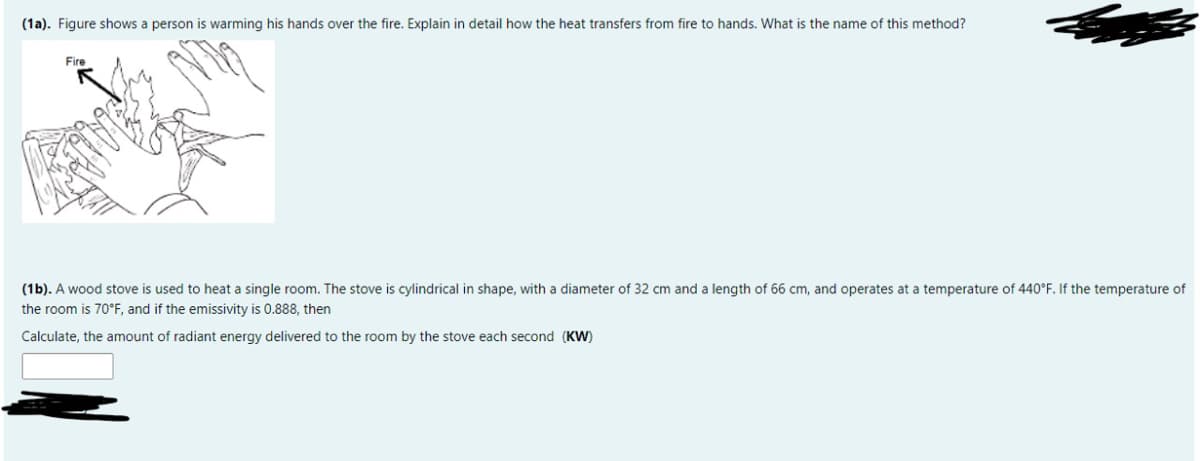 (1a). Figure shows a person is warming his hands over the fire. Explain in detail how the heat transfers from fire to hands. What is the name of this method?
Fire
(1b). A wood stove is used to heat a single room. The stove is cylindrical in shape, with a diameter of 32 cm and a length of 66 cm, and operates at a temperature of 440°F. If the temperature of
the room is 70°F, and if the emissivity is 0.888, then
Calculate, the amount of radiant energy delivered to the room by the stove each second (KW)
