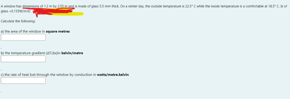 A window has dimensions of 1.2 m by 2.55 m and is made of glass 5.5 mm thick. On a winter day, the outside temperature is 22.5° C while the inside temperature is a comfortable at 18.5° C. (k of
glass =0.135W/m.K)
Calculate the following:
a) the area of the window in square metres
b) the temperature gradient (AT/Ax)in kelvin/metre
c) the rate of heat lost through the window by conduction in watts/metre.kelvin
