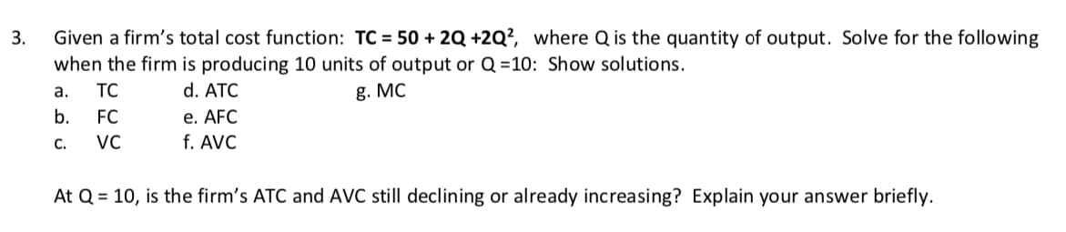 3.
Given a firm's total cost function: TC = 50 + 2Q +2Q², where Q is the quantity of output. Solve for the following
when the firm is producing 10 units of output or Q=10: Show solutions.
a.
TC
d. ATC
g. MC
b.
FC
e. AFC
C.
VC
f. AVC
At Q = 10, is the firm's ATC and AVC still declining or already increasing? Explain your answer briefly.