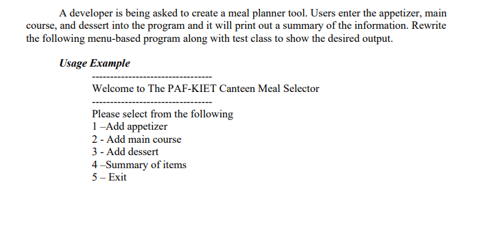 A developer is being asked to create a meal planner tool. Users enter the appetizer, main
course, and dessert into the program and it will print out a summary of the information. Rewrite
the following menu-based program along with test class to show the desired output.
Usage Example
Welcome to The PAF-KIET Canteen Meal Selector
Please select from the following
1-Add appetizer
2 - Add main course
3 - Add dessert
4-Summary of items
5 – Exit

