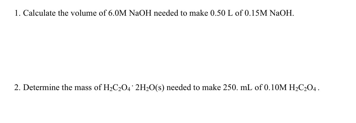 1. Calculate the volume of 6.0M NaOH needed to make 0.50 L of 0.15M NaOH.
2. Determine the mass of H₂C₂O4 2H₂O(s) needed to make 250. mL of 0.10M H₂C₂O4.