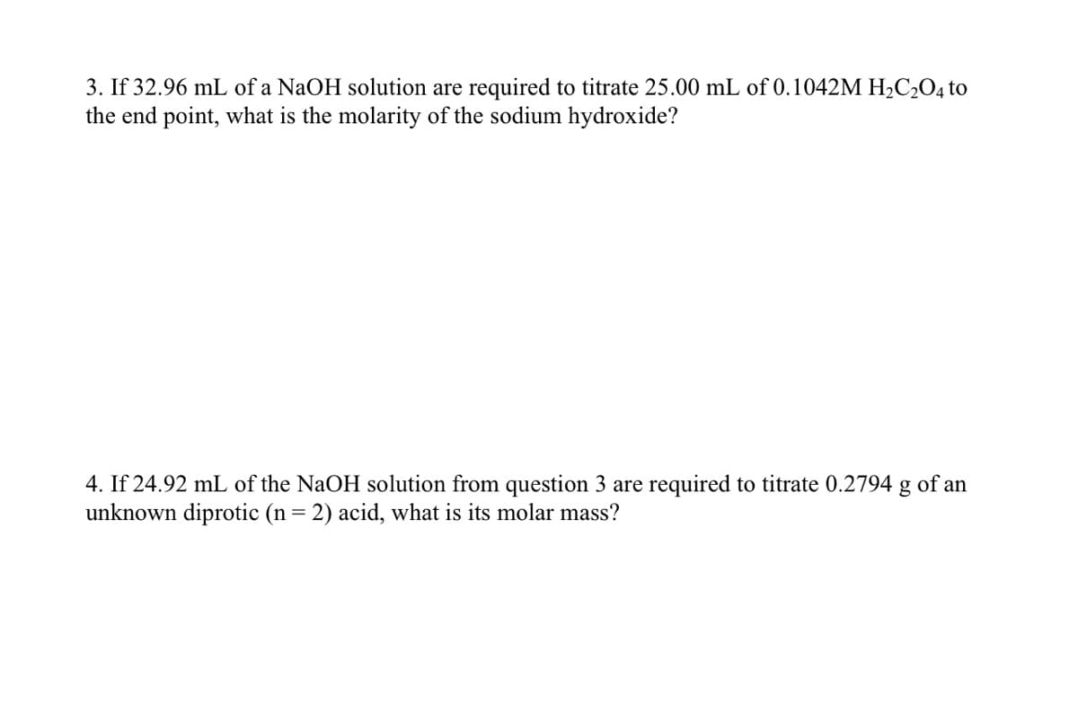 3. If 32.96 mL of a NaOH solution are required to titrate 25.00 mL of 0.1042M H₂C₂O4 to
the end point, what is the molarity of the sodium hydroxide?
4. If 24.92 mL of the NaOH solution from question 3 are required to titrate 0.2794 g of an
unknown diprotic (n = 2) acid, what is its molar mass?