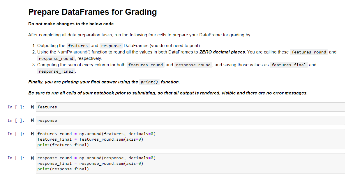 Prepare DataFrames for Grading
Do not make changes to the below code
After completing all data preparation tasks, run the following four cells to prepare your DataFrame for grading by:
1. Outputting the features and response DataFrames (you do not need to print).
2. Using the NumPy around() function to round all the values in both DataFrames to ZERO decimal places. You are calling these features_round and
response_round , respectively.
3. Computing the sum of every column for both features_round and response_round , and saving those values as features_final and
response_final
Finally, you are printing your final answer using the print() function.
Be sure to run all cells of your notebook prior to submitting, so that all output is rendered, visible and there are no error messages.
In [ ]:
features
In [ ]:
I response
In [ ]:
I features_round = np.around (features, decimals=0)
features_final = features_round.sum(axis=0)
print(features_final)
In [ ]: N response_round = np.around (response, decimals=0)
response_final = response_round.sum(axis=0)
print(response_final)
