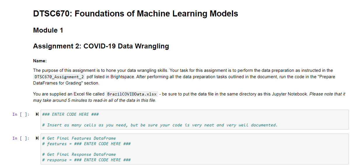 DTSC670: Foundations of Machine Learning Models
Module 1
Assignment 2: COVID-19 Data Wrangling
Name:
The purpose of this assignment is to hone your data wrangling skills. Your task for this assignment is to perform the data preparation as instructed in the
DTSC670_Assignment_2 pdf listed in Brightspace. After performing all the data preparation tasks outlined in the document, run the code in the "Prepare
DataFrames for Grading" section.
You are supplied an Excel file called BrazilcOVIDData.xlsx - be sure to put the data file in the same directory as this Jupyter Notebook. Please note that it
may take around 5 minutes to read-in all of the data in this file.
In [ ]:
N ### ENTER CODE HERE ###
# Insert as many cells as you need, but be sure your code is very neat and very well documented.
In [ ]:
N # Get Final Features DataFrame
# features = ### ENTER CODE HERE ###
# Get Final Response DataFrame
# response = ### ENTER CODE HERE ###
