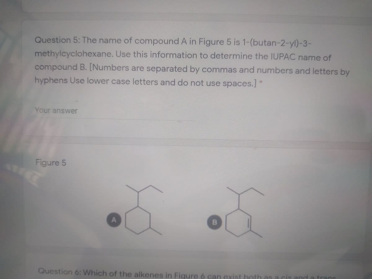 Question 5: The name of compound A in Figure 5 is 1-(butan-2-yl)-3-
methylcyclohexane. Use this information to determine the IUPAC name of
compound B. [Numbers are separated by commas and numbers and letters by
hyphens Use lower case letters and do not use spaces.] *
Your answer
Figure 5
Question 6: Which of the alkenes in Figure 6 can exist both as a cis and
trans
A.
