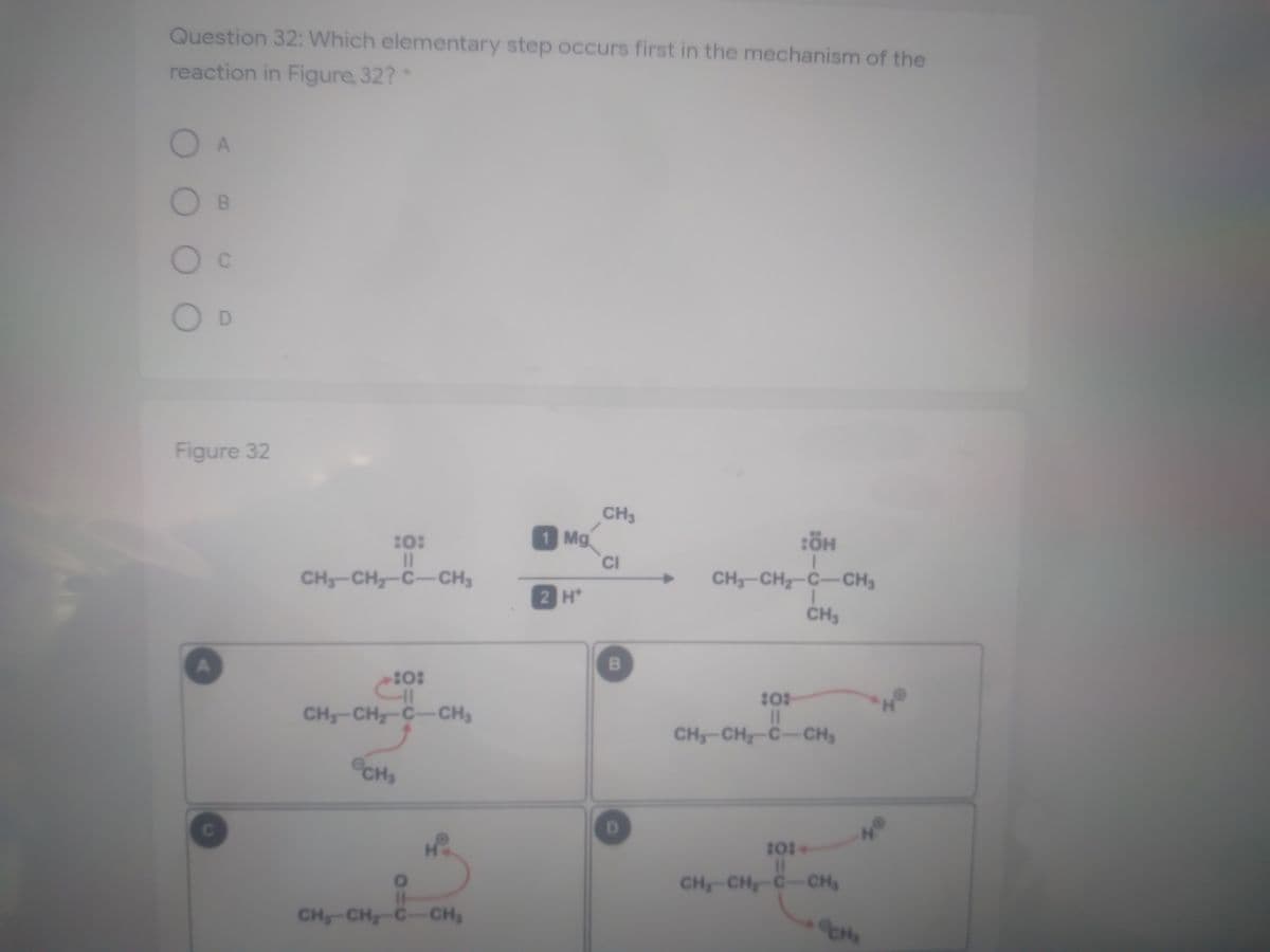 Question 32: Which elementary step occurs first in the mechanism of the
reaction in Figure 32?*
OB
Figure 32
CH3
1 Mg
10:
II
CH-CH-C-CH3
CI
CH-CH-C-CH3
->
2 H*
CH3
CH-CH-C-CH3
%3D
CH-CH-C-CH
CH3
D.
101
%3D
CH-CH-C-CH
CH-CH-C-CH,
B.
