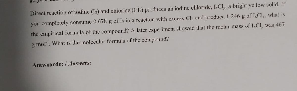 Direct reaction of iodine (I2) and chlorine (Cl2) produces an iodine chloride, I,Cly, a bright yellow solid. If
you completely consume 0.678 g of I2 in a reaction with excess Cl2 and produce 1.246 g of I,Cly, what is
the empirical formula of the compound? A later experiment showed that the molar mass of I,Cly was 467
g.mol'. What is the molecular formula of the compound?
Antwoorde:/ Answers:
