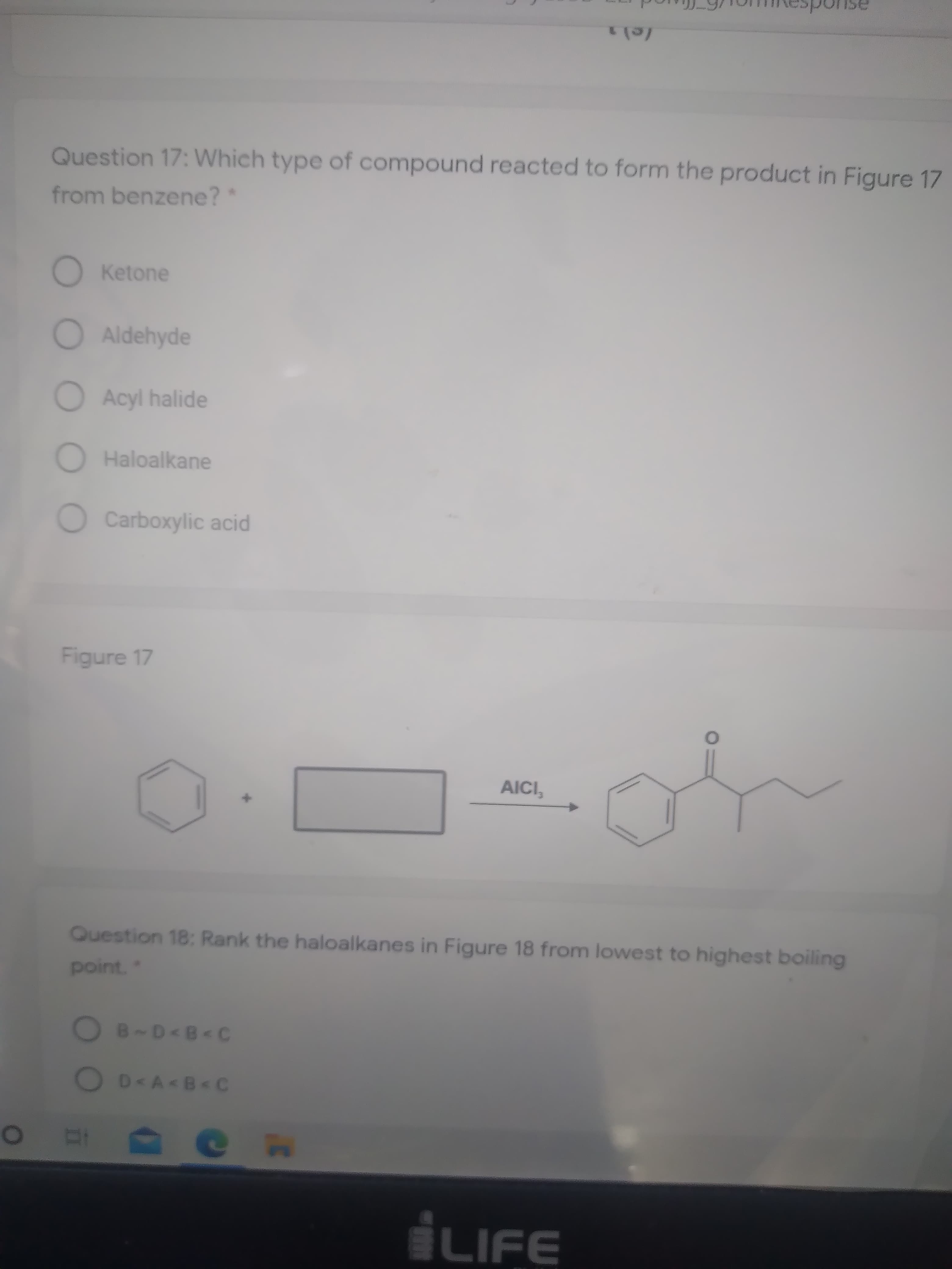 Question 17: Which type of compound reacted to form the product in Figure 17
from benzene?*
O Ketone
Aldehyde
Acyl halide
Haloalkane
OCarboxylic acid
Figure 17
AICI,
Question 18: Rank the haloalkanes in Figure 18 from lowest to highest boiling
point."
OB-D<B< C
OD<A<B<C
0O
LIFE
