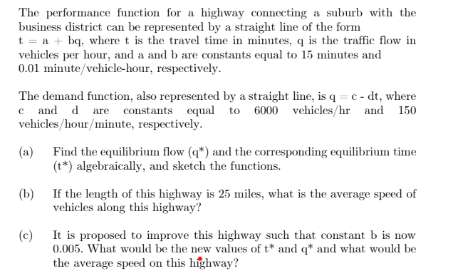 The performance function for a highway connecting a suburb with the
business district can be represented by a straight line of the form
t = a + bq, where t is the travel time in minutes, q is the traffic flow in
vehicles per hour, and a and b are constants equal to 15 minutes and
0.01 minute/vehicle-hour, respectively.
The demand function, also represented by a straight line, is q = c - dt, where
c and d are constants equal to 6000 vehicles/hr and 150
vehicles/hour/minute, respectively.
(a)
Find the equilibrium flow (q*) and the corresponding equilibrium time
(t*) algebraically, and sketch the functions.
(b)
If the length of this highway is 25 miles, what is the average speed of
vehicles along this highway?
(c)
It is proposed to improve this highway such that constant b is now
0.005. What would be the new values of t* and q* and what would be
the average speed on this highway?