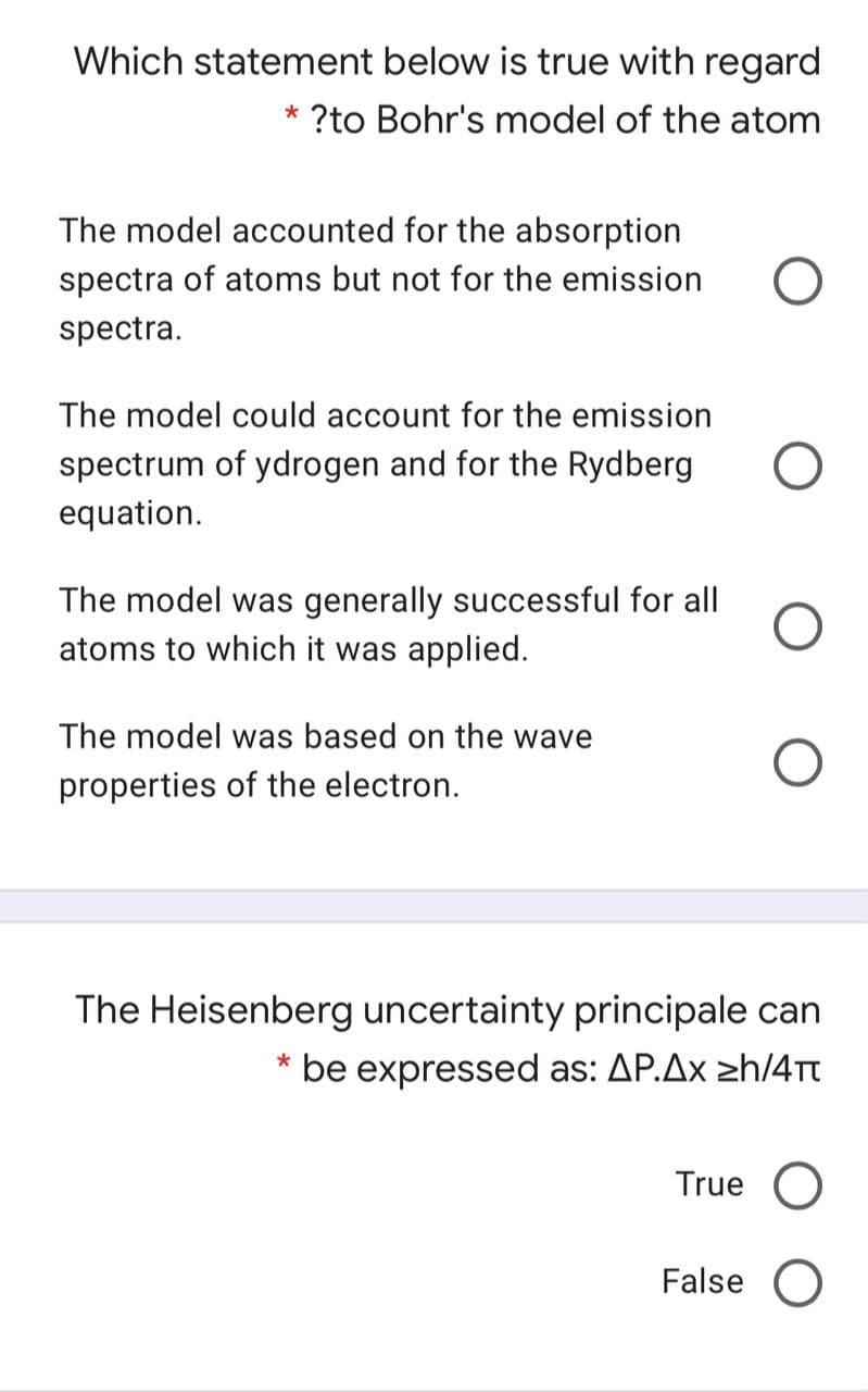 Which statement below is true with regard
?to Bohr's model of the atom
The model accounted for the absorption
spectra of atoms but not for the emission
spectra.
The model could account for the emission
spectrum of ydrogen and for the Rydberg
equation.
The model was generally successful for all
atoms to which it was applied.
The model was based on the wave
properties of the electron.
The Heisenberg uncertainty principale can
* be expressed as: AP.Ax zh/4Tt
True
False O
