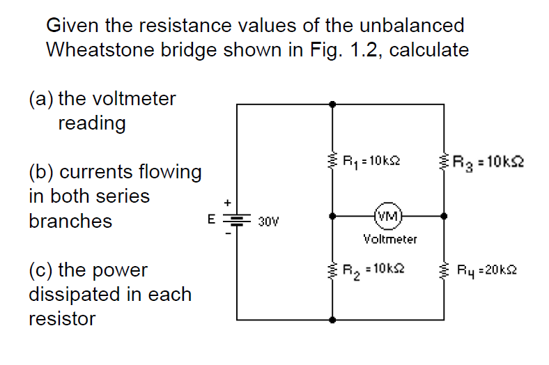 Given the resistance values of the unbalanced
Wheatstone bridge shown in Fig. 1.2, calculate
(a) the voltmeter
reading
R1 = 10ks2
R3 = 10ks2
(b) currents flowing
in both series
branches
(VM)
E
30V
Voltmeter
(c) the power
dissipated in each
resistor
R, = 10ks2
Ry =20ks2
+

