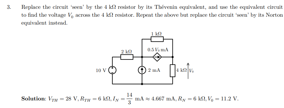3.
Replace the circuit 'seen' by the 4 k
to find the voltage Vo across the 4 k
equivalent instead.
resistor by its Thévenin equivalent, and use the equivalent circuit
resistor. Repeat the above but replace the circuit 'seen' by its Norton
10 V
1 ΚΩ
0.5 Vo mA
2 ΚΩ
14
Solution: VTH = 28 V, RTH = 6 k₁, IN = ·
(+) 2 mA
☐
4 k Vo
3
mA 4.667 mA, RN = 6 ks, V = 11.2 V.