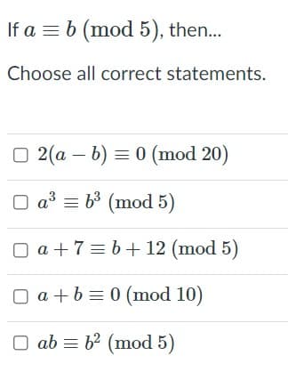 If a = b (mod 5), then...
Choose all correct statements.
O 2(a – b) = 0 (mod 20)
O a³ = b³ (mod 5)
O a + 7 = b+ 12 (mod 5)
O a +b = 0 (mod 10)
ab = b2 (mod 5)
