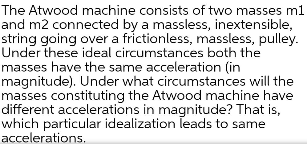 The Atwood machine consists of two masses m1
and m2 connected by a massless, inextensible,
string going over a frictionless, massless, pulley.
Under these ideal circumstances both the
masses have the same acceleration (in
magnitude). Under what circumstances will the
masses constituting the Atwood machine have
different accelerations in magnitude? That is,
which particular idealization leads to same
accelerations.
