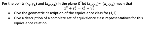 For the points (x1, y1) and (x2, y2) in the plane R?let (x1, y1)~ (x2,Y2) mean that
xỉ + yỉ = x + y
• Give the geometric description of the equivalence class for (1,2)
• Give a description of a complete set of equivalence class representatives for this
equivalence relation.
