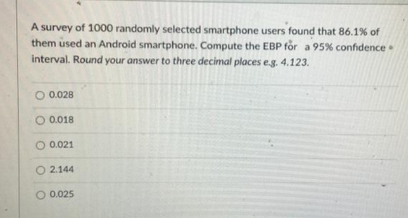 A survey of 1000 randomly selected smartphone users found that 86.1% of
them used an Android smartphone. Compute the EBP for a 95% confidence •
interval. Round your answer to three decimal places e.g. 4.123.
O 0.028
O 0.018
O 0.021
O 2.144
0.025
