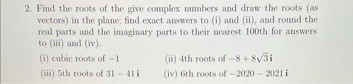 2. Find the roots of the give complex numbers and draw the roots (as
vectors) in the plane; find exact answers to (i) and (ii), and round the
real parts and the imaginary parts to their nearest 100th for answers
to (iii) and (iv).
(i) cubic roots of -1
(ii) 4th roots of -8+ 8/3i
(iii) 5th roots of 31 - 41 i
(iv) 6th roots of -2020 – 2021 i
