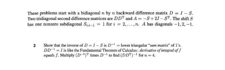 These problems start with a bidiagonal n by n backward difference matrix D = I - S.
Two tridiagonal second difference matrices are DDT and A = -S+21 – ST. The shift S
has one nonzero subdiagonal Sii-1 = 1 for i = 2,...,n. A has diagonals -1,2, -1.
2
Show that the inverse of D = I- S is D-' = lower triangular "sum matrix" of l's.
DD- = I is like the Fundamental Theorem of Calculus : derivative of integral of f
equals f. Multiply (D-1)T times D- to find (DD")-1 for n = 4.
