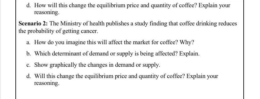 d. How will this change the equilibrium price and quantity of coffee? Explain your
reasoning.
Scenario 2: The Ministry of health publishes a study finding that coffee drinking reduces
the probability of getting cancer.
a. How do you imagine this will affect the market for coffee? Why?
b. Which determinant of demand or supply is being affected? Explain.
c. Show graphically the changes in demand or supply.
d. Will this change the equilibrium price and quantity of coffee? Explain your
reasoning.
