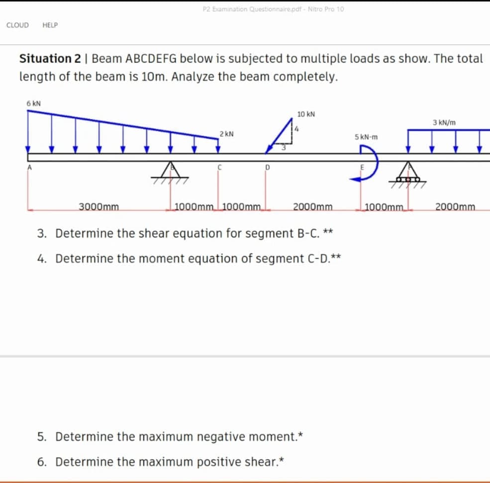 P2 Examination Questionnaire.odf - Nitro Pro 10
CLOUD
HELP
Situation 2 | Beam ABCDEFG below is subjected to multiple loads as show. The total
length of the beam is 10m. Analyze the beam completely.
6 KN
10 kN
A
3 kN/m
2 kN
5 KN-m
3000mm
1000mm 1000mm
2000mm
1000mm
2000mm
3. Determine the shear equation for segment B-C. **
4. Determine the moment equation of segment C-D.**
5. Determine the maximum negative moment.*
6. Determine the maximum positive shear.*
