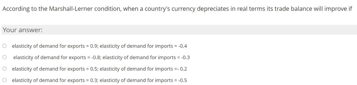 According to the Marshall-Lerner condition, when a country's currency depreciates in real terms its trade balance will improve if
Your answer:
O elasticity of demand for exports = 0.9; elasticity of demand for imports = -0.4
elasticity of demand for exports = -0.8; elasticity of demand for imports = -0.3
O elasticity of demand for exports = 0.5; elasticity of demand for imports =- 0.2
elasticity of demand for exports = 0.3; elasticity of demand for imports = -0.5
