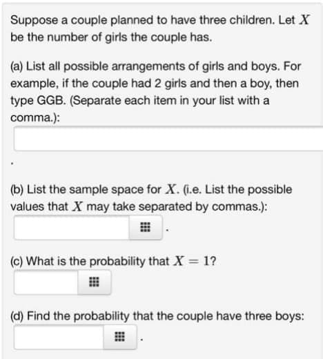 Suppose a couple planned to have three children. Let X
be the number of girls the couple has.
(a) List all possible arrangements of girls and boys. For
example, if the couple had 2 girls and then a boy, then
type GGB. (Separate each item in your list with a
comma.):
(b) List the sample space for X. (i.e. List the possible
values that X may take separated by commas.):
(c) What is the probability that X = 1?
(d) Find the probability that the couple have three boys:
EE