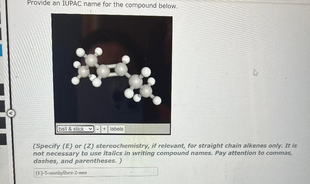 Provide an IUPAC name for the compound below.
ball & stick
labels
(Specify (E) or (Z) stereochemistry, if relevant, for straight chain alkenes only. It is
not necessary to use italics in writing compound names. Pay attention to commas,
dashes, and parentheses. )
(E)-5-methylhex-2-ene
