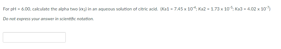 For pH = 6.00, calculate the alpha two (a2) in an aqueous solution of citric acid. (Ka1 = 7.45 x 104; Ka2 = 1.73 x 105; Ka3 = 4.02 x 107)
%3D
%3D
Do not express your answer in scientific notation.
