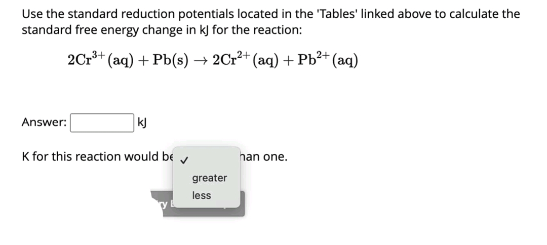 Use the standard reduction potentials located in the 'Tables' linked above to calculate the
standard free energy change in kJ for the reaction:
2Crš+ (aq) + Pb(s) → 2Cr²+ (aq) + Pb²+ (aq)
Answer:
kJ
K for this reaction would be y
han one.
greater
less
