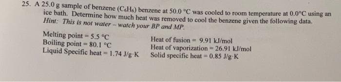 25. A 25.0 g sample of benzene (C&H6) benzene at 50.0 °C was cooled to room temperature at 0.0°C using an
ice bath. Determine how much heat was removed to cool the benzene given the following data.
Hint: This is not water - watch your BP and MP.
Melting point = 5.5 °C
Boiling point = 80.1 °C
Liquid Specific heat = 1.74 J/g K
Heat of fusion = 9.91 kJ/mol
Heat of vaporization 26.91 kJ/mol
Solid specific heat = 0.85 J/g K
%3D
